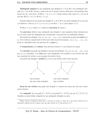 6.2. GRAFOS N ˜AO DIRIGIDOS 76
Multigrafo adjunto de um multigrafo n˜ao dirigido G = (V, E, Φ) ´e um multigrafo diri-
gido GA = (V, A, Ψ) tal que a cada ramo de E unindo v´ertices diferentes correspondem dois
ramos em A, e vice-versa. Se Φ(α) = u, v e u = v ent˜ao existem dois ramos α1 e α2 em A
tais que Ψ(α1) = (u, v) e Ψ(α2) = (v, u).
O grafo adjunto de um grafo n˜ao dirigido G = (V, E, Φ) ´e um grafo dirigido (V, ρ) em que
ρ ´e sim´etrica. Tem-se (u, v) ∈ ρ e (v, u) ∈ ρ sse Φ(α) = u, v para algum α ∈ E.
Se Φ(α) = u, v ent˜ao u e v dizem-se extremos do ramo α.
Um percurso (ﬁnito) num multigrafo n˜ao dirigido ´e uma sequˆencia ﬁnita formada por
um ou mais ramos do multigrafo que corresponde a um percurso no multigrafo adjunto.
Num grafo n˜ao dirigido ( v0, v1 , v1, v2 , . . . vk−1, vk ) representa um percurso entre v0 e
vk. Se se indicar a sequˆencia de v´ertices por onde um percurso passa, (v0, v1, v2, . . . , vk−1, vk)
pode ser entendido como um percurso de v0 para vk.
O comprimento (ou ordem) dum percurso (ﬁnito) ´e o seu n´umero de ramos.
Um circuito num grafo n˜ao dirigido ´e um percurso fechado ( v0, v1 , v1, v2 , . . . vk−1, vk )
que v0 e vk coincidem. Um ciclo (por vezes designado ciclo simples) ´e um circuito que n˜ao
tem repeti¸c˜ao de v´ertices com excep¸c˜ao do inicial e ﬁnal.
Um grafo n˜ao dirigido ´e ac´ıclico se e s´o se n˜ao cont´em ciclos (nem lacetes).
v1
v2
ffffffff
||||||||
v3 v4
v1 v5

v2
ffffffff
||||||||
v3 v4
tem circuitos tem ciclos (simples)
n˜ao tem ciclos (simples) n˜ao ´e ac´ıclico
Grau de um v´ertice num grafo n˜ao dirigido ´e o n´umero de ramos que tˆem esse v´ertice
como extremo.
Um subgrafo1 de um grafo G = (V, E) ´e um grafo G = (V , E ) em que V ⊆ V, E ⊆ E.
Tamb´em se pode deﬁnir subgrafo de um multigrafo (dirigido ou n˜ao).
1
Alguns autores consideram ainda que E ter´a que ter todos os ramos de E que unem v´ertices em V ,
chamando subgrafo parcial se algum ramo que liga v´ertices em V n˜ao pertencer a E .
c A. P. Tom´as – Dep. de Ciˆencia de Computadores – FCUP
 