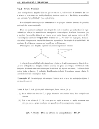 6.2. GRAFOS N ˜AO DIRIGIDOS 77
6.2.1 Grafos Conexos
Num multigrafo n˜ao dirigido, dado um par de v´ertices u, v diz-se que v ´e acess´ıvel de u se
e s´o se u = v ou existe no multigrafo algum percurso entre u e v. Facilmente se reconhece
que a rela¸c˜ao “acessibilidade” ´e de equivalˆencia.
Um multigrafo n˜ao dirigido G ´e conexo se e s´o se qualquer v´ertice ´e acess´ıvel de qualquer
outro v´ertice nesse multigrafo.
Dado um qualquer multigrafo n˜ao dirigido G, pode-se mostrar que cada classe de equi-
valˆencia da rela¸c˜ao de acessibilidade corresponde a um subgrafo de G que ´e conexo e que
´e m´aximo (no sentido deixa de ser conexo se se tentar juntar mais algum v´ertice de G).
Tais subgrafos dizem-se componentes conexas de G. Por abuso de linguagem, chamare-
mos ainda componentes conexas `as classes de equivalˆencia da rela¸c˜ao de acessibilidade. O
conjunto de v´ertices na componente identiﬁca-a perfeitamente.
O multigrafo (n˜ao dirigido) seguinte tem duas componentes conexas.
v1
v2
vvvvvv
vvvvvv
rrrrrr
v3 v4
v5 v6
iiiiiiiiiiiiii
v7
vvvvvv
v8
A rela¸c˜ao de acessibilidade n˜ao depende da existˆencia de v´arios ramos entre dois v´ertices.
A cada multigrafo n˜ao dirigido podemos associar um grafo n˜ao dirigido substituindo cada
conjunto de ramos entre um mesmo par de v´ertices por apenas um ramo. Podemos ainda
retirar todos os lacetes. O grafo n˜ao dirigido assim deﬁnido determina a mesma rela¸c˜ao de
acessibilidade que o multigrafo dado.
Proposi¸c˜ao 27 Um multigrafo n˜ao dirigido ´e conexo se e s´o se o seu multigrafo adjunto ´e
fortemente conexo.
Lema 6 Seja G = (V, ρ) um grafo n˜ao dirigido ﬁnito, conexo, |ρ| ≥ 1.
(i) Se se retirar um ramo de G, o grafo resultante tem quando muito duas componentes
conexas.
(ii) Seja v um v´ertice de G. Se v tem grau m, ent˜ao se retirar v e todos os ramos com
extremo em v, o grafo resultante tem quando muito m componentes conexas.
c A. P. Tom´as – Dep. de Ciˆencia de Computadores – FCUP
 