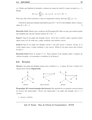 6.3. ´ARVORES 79
a k. Ent˜ao, por hip´otese de indu¸c˜ao, o n´umero de ramos de cada Gi ´e maior ou igual a ni −1.
Donde,
|E| ≥ p +
m
i=1
(ni − 1) = p + k − m ≥ k = |V| − 1
Note que cada v´ertice pertence a uma s´o componente conexa, pelo que m
i=1 ni = k.
Conclui-se assim por indu¸c˜ao matem´atica que se G = (V, E) ´e n˜ao dirigido, ﬁnito e conexo,
ent˜ao |E| ≥ |V| − 1.
Exerc´ıcio 6.2.2 Mostre que o rec´ıproco da Proposi¸c˜ao 28 ´e falso ou seja, que existem grafos
n˜ao dirigidos que n˜ao s˜ao conexos embora |E| ≥ |V| − 1.
Lema 7 Seja G um grafo n˜ao dirigido conexo. Se G n˜ao ´e ac´ıclico ent˜ao ´e poss´ıvel retirar
algum ramo a G de modo que o grafo resultante seja tamb´em conexo.
Lema 8 Seja G um grafo n˜ao dirigido conexo e com pelo menos 2 v´ertices, tal que se se
retirar algum ramo, o grafo resultante ´e n˜ao conexo. Ent˜ao G tem pelo menos dois v´ertices
de grau 1.
Exerc´ıcio 6.2.3 Prove os Lemas 7 e 8. Para mostrar 8 use indu¸c˜ao sobre o n´umero de
v´ertices do grafo, e se necess´ario o resultado (i) do Lema 6.
6.3 ´Arvores
´Arvore ´e um grafo n˜ao dirigido conexo com n v´ertices e n − 1 ramos. Se tiver 1 v´ertice (e 0
ramos) diz-se ´arvore degenerada.
•
•
tttttt
tttttt
• •
tttttt
tttttt •
• •
• •
iiiiiiiiiiiii
•
tttttt
•
•
tttttt •
• •
tttttt
•
tttttt
tttttt • •
• •
´arvore n˜ao ´e ´arvore ´arvore
Proposi¸c˜ao 29 (caracteriza¸c˜ao das ´arvores) S˜ao equivalentes as seguintes caracteriza¸c˜oes
de ´arvores n˜ao degeneradas. ´Arvore n˜ao degenerada ´e um grafo n˜ao dirigido com n  1
v´ertices
1. conexo e ac´ıclico.
c A. P. Tom´as – Dep. de Ciˆencia de Computadores – FCUP
 
