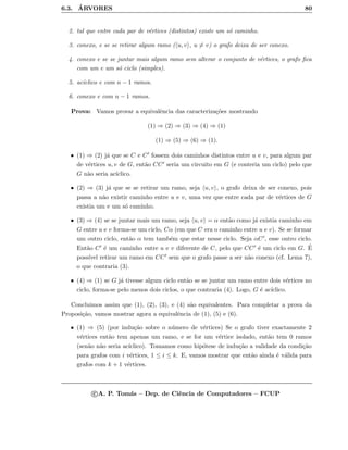 6.3. ´ARVORES 80
2. tal que entre cada par de v´ertices (distintos) existe um s´o caminho.
3. conexo, e se se retirar algum ramo ( u, v , u = v) o grafo deixa de ser conexo.
4. conexo e se se juntar mais algum ramo sem alterar o conjunto de v´ertices, o grafo ﬁca
com um e um s´o ciclo (simples).
5. ac´ıclico e com n − 1 ramos.
6. conexo e com n − 1 ramos.
Prova: Vamos provar a equivalˆencia das caracteriza¸c˜oes mostrando
(1) ⇒ (2) ⇒ (3) ⇒ (4) ⇒ (1)
(1) ⇒ (5) ⇒ (6) ⇒ (1).
• (1) ⇒ (2) j´a que se C e C fossem dois caminhos distintos entre u e v, para algum par
de v´ertices u, v de G, ent˜ao CC seria um circuito em G (e conteria um ciclo) pelo que
G n˜ao seria ac´ıclico.
• (2) ⇒ (3) j´a que se se retirar um ramo, seja u, v , o grafo deixa de ser conexo, pois
passa a n˜ao existir caminho entre u e v, uma vez que entre cada par de v´ertices de G
existia um e um s´o caminho.
• (3) ⇒ (4) se se juntar mais um ramo, seja u, v = α ent˜ao como j´a existia caminho em
G entre u e v forma-se um ciclo, Cα (em que C era o caminho entre u e v). Se se formar
um outro ciclo, ent˜ao α tem tamb´em que estar nesse ciclo. Seja αC , esse outro ciclo.
Ent˜ao C ´e um caminho entre u e v diferente de C, pelo que CC ´e um ciclo em G. ´E
poss´ıvel retirar um ramo em CC sem que o grafo passe a ser n˜ao conexo (cf. Lema 7),
o que contraria (3).
• (4) ⇒ (1) se G j´a tivesse algum ciclo ent˜ao se se juntar um ramo entre dois v´ertices no
ciclo, forma-se pelo menos dois ciclos, o que contraria (4). Logo, G ´e ac´ıclico.
Concluimos assim que (1), (2), (3), e (4) s˜ao equivalentes. Para completar a prova da
Proposi¸c˜ao, vamos mostrar agora a equivalˆencia de (1), (5) e (6).
• (1) ⇒ (5) (por indu¸c˜ao sobre o n´umero de v´ertices) Se o grafo tiver exactamente 2
v´ertices ent˜ao tem apenas um ramo, e se for um v´ertice isolado, ent˜ao tem 0 ramos
(sen˜ao n˜ao seria ac´ıclico). Tomamos como hip´otese de indu¸c˜ao a validade da condi¸c˜ao
para grafos com i v´ertices, 1 ≤ i ≤ k. E, vamos mostrar que ent˜ao ainda ´e v´alida para
grafos com k + 1 v´ertices.
c A. P. Tom´as – Dep. de Ciˆencia de Computadores – FCUP
 