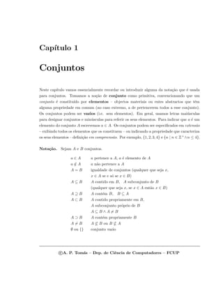 Cap´ıtulo 1
Conjuntos
Neste cap´ıtulo vamos essencialmente recordar ou introduzir alguma da nota¸c˜ao que ´e usada
para conjuntos. Tomamos a no¸c˜ao de conjunto como primitiva, convencionando que um
conjunto ´e constitu´ıdo por elementos – objectos materiais ou entes abstractos que tˆem
alguma propriedade em comum (no caso extremo, a de pertencerem todos a esse conjunto).
Os conjuntos podem ser vazios (i.e. sem elementos). Em geral, usamos letras mai´usculas
para designar conjuntos e min´usculas para referir os seus elementos. Para indicar que a ´e um
elemento do conjunto A escrevemos a ∈ A. Os conjuntos podem ser especiﬁcados em extens˜ao
– exibindo todos os elementos que os constituem – ou indicando a propriedade que caracteriza
os seus elementos – deﬁni¸c˜ao em compreens˜ao. Por exemplo, {1, 2, 3, 4} e {n | n ∈ Z+∧n ≤ 4}.
Nota¸c˜ao. Sejam A e B conjuntos.
a ∈ A a pertence a A, a ´e elemento de A
a /∈ A a n˜ao pertence a A
A = B igualdade de conjuntos (qualquer que seja x,
x ∈ A se e s´o se x ∈ B)
A ⊆ B A contido em B, A subconjunto de B
(qualquer que seja x, se x ∈ A ent˜ao x ∈ B)
A ⊇ B A cont´em B, B ⊆ A
A ⊂ B A contido propriamente em B,
A subconjunto pr´oprio de B
A ⊆ B ∧ A = B
A ⊃ B A cont´em propriamente B
A = B A ⊆ B ou B ⊆ A
∅ ou {} conjunto vazio
c A. P. Tom´as – Dep. de Ciˆencia de Computadores – FCUP
 