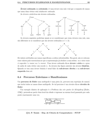 6.4. PERCURSOS EULERIANOS E HAMILTONIANOS 82
´Arvore ordenada (ou orientada ) ´e uma ´arvore com ra´ız e tal que o conjunto de ramos
que saem dum v´ertice est´a totalmente ordenado.
As ´arvores sint´acticas s˜ao ´arvores ordenadas.
frase
}}zzzz
AAƒƒƒƒƒƒƒƒƒƒƒ
fn
33hhhhh
ÐÐÑÑÑÑ
fv
33gggg
||yyyyyy
det

n

v

fn
}}zzzz

det

n

o rato ca¸cou o gato
expr
yysssss

BB……………………………
expr

expr
yysssss

77uuuuu
inteiro

expr

expr

inteiro

inteiro

5 + 3 + 8
As ´arvores seguintes poderiam iguais se se considerasse que eram ´arvores com ra´ız, mas
s˜ao diferentes se se considerar que s˜ao ´arvores ordenadas (e 1  2).
•
1
~~~~~~~
2
11ddddddd
•
1
~~~~~~~
2
11ddddddd •
• •
•
1
~~~~~~~
2
11ddddddd
• •
1
~~~~~~~
2
11ddddddd
• •
Os valores atribu´ıdos aos ramos especiﬁcam a ordem subentendida. Em geral, n˜ao se colocam
esses valores pois convenciona-se que a representa¸c˜ao j´a obedece a essa ordem: ou o ramo mais
`a esquerda ´e o maior ou ´e o menor. Uma ´arvore ordenada diz-se ´arvore n-´aria se o grau
de sa´ıda de cada v´ertice n˜ao excede n. As ´arvores das ﬁgura anterior s˜ao ´arvores bin´arias.
Quando se tem uma ´arvore bin´aria ´e usual falar da sub-´arvore direita e na sub-´arvore
esquerda dum n´o.
6.4 Percursos Eulerianos e Hamiltonianos
Um percurso de Euler num multigrafo ´e uma pista (ie, percurso sem repeti¸c˜ao de ramos)
que inclui todos os ramos desse multigrafo. Se tal percurso ´e um circuito diz-se circuito de
Euler.
Um exemplo cl´assico de aplica¸c˜ao ´e o Problema das sete pontes de K¨onigsberg ([Euler,
1736]): pretende-se partir dum local da cidade e regressar ao mesmo local passando por cada
ponte exactamente uma vez.
eeee eeee
¡¡¡¡¡¡¡¡
c A. P. Tom´as – Dep. de Ciˆencia de Computadores – FCUP
 