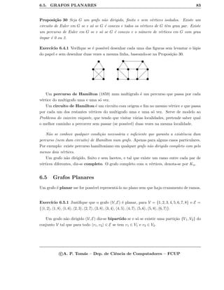 6.5. GRAFOS PLANARES 83
Proposi¸c˜ao 30 Seja G um grafo n˜ao dirigido, ﬁnito e sem v´ertices isolados. Existe um
circuito de Euler em G se e s´o se G ´e conexo e todos os v´ertices de G tˆem grau par. Existe
um percurso de Euler em G se e s´o se G ´e conexo e o n´umero de v´ertices em G com grau
´ımpar ´e 0 ou 2.
Exerc´ıcio 6.4.1 Veriﬁque se ´e poss´ıvel desenhar cada uma das ﬁguras sem levantar o l´apis
do papel e sem desenhar duas vezes a mesma linha, baseando-se na Proposi¸c˜ao 30.
Um percurso de Hamilton (1859) num multigrafo ´e um percurso que passa por cada
v´ertice do multigrafo uma e uma s´o vez.
Um circuito de Hamilton ´e um circuito com origem e ﬁm no mesmo v´ertice e que passa
por cada um dos restantes v´ertices do multigrafo uma e uma s´o vez. Serve de modelo ao
Problema do caixeiro viajante, que tendo que visitar v´arias localidades, pretende saber qual
o melhor caminho a percorrer sem passar (se poss´ıvel) duas vezes na mesma localidade.
N˜ao se conhece qualquer condi¸c˜ao necess´aria e suﬁciente que garanta a existˆencia dum
percurso (nem dum circuito) de Hamilton num grafo. Apenas para alguns casos particulares.
Por exemplo: existe percurso hamiltoniano em qualquer grafo n˜ao dirigido completo com pelo
menos dois v´ertices.
Um grafo n˜ao dirigido, ﬁnito e sem lacetes, e tal que existe um ramo entre cada par de
v´ertices diferentes, diz-se completo. O grafo completo com n v´ertices, denota-se por Kn.
6.5 Grafos Planares
Um grafo ´e planar sse for poss´ıvel represent´a-lo no plano sem que haja cruzamento de ramos.
Exerc´ıcio 6.5.1 Justiﬁque que o grafo (V, E) ´e planar, para V = {1, 2, 3, 4, 5, 6, 7, 8} e E =
{ 1, 2 , 1, 8 , 1, 6 , 2, 3 , 2, 7 , 3, 8 , 3, 4 , 4, 5 , 4, 7 , 5, 6 , 5, 8 , 6, 7 }.
Um grafo n˜ao dirigido (V, E) diz-se bipartido se e s´o se existir uma parti¸c˜ao {V1, V2} do
conjunto V tal que para todo v1, v2 ∈ E se tem v1 ∈ V1 e v2 ∈ V2.
c A. P. Tom´as – Dep. de Ciˆencia de Computadores – FCUP
 