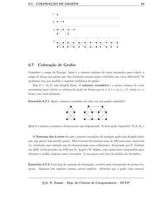 6.7. COLORAC¸ ˜AO DE GRAFOS 85
1
2
3
4
6.7 Colora¸c˜ao de Grafos
Considere o mapa da Europa. Qual ´e o n´umero m´ınimo de cores necess´ario para colorir o
mapa de forma que pa´ıses que tˆem fronteira comum sejam coloridos com cores diferentes? O
problema tem por modelo o seguinte problema de grafos.
Seja G = (V, E) n˜ao dirigido ﬁnito. O n´umero crom´atico ´e o menor n´umero de cores
necess´arias para colorir os v´ertices do grafo de forma que se u = v e u, v ∈ E, ent˜ao u e v
ﬁcam com cores distintas.
Exerc´ıcio 6.7.1 Qual o n´umero crom´atico de cada um dos grafos seguintes?
Qual ´e o n´umero crom´atico duma ´arvore n˜ao degenerada? E dum grafo bipartido? E de Kn?
O Teorema das 4 cores diz que o n´umero crom´atico de qualquer grafo n˜ao dirigido ﬁnito
que seja planar n˜ao excede quatro. Este teorema foi durante mais de 100 anos uma conjectura
(ie, resultado cuja validade n˜ao foi demonstrada nem a falsidade). Enunciado por F. Guthrie
em 1850, s´o foi provado em 1976 por K. Appel e W. Haken, com ajuda dum computador para
efectuar a an´alise dalguns casos relevantes. A sua prova est´a fora do ˆambito da disciplina.
Exerc´ıcio 6.7.2 Uma loja de animais de estima¸c˜ao, recebeu uma encomenda de peixes tro-
picais. Algumas das esp´ecies comem outras esp´ecies. Sabendo que o grafo (n˜ao conexo)
c A. P. Tom´as – Dep. de Ciˆencia de Computadores – FCUP
 