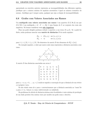 6.8. GRAFOS COM VALORES ASSOCIADOS AOS RAMOS 86
apresentado no exerc´ıcio anterior representa as incompatibilidades das diferentes esp´ecies,
justiﬁque que o n´umero m´ınimo de aqu´arios necess´arios ´e igual ao n´umero crom´atico do
mesmo. Justiﬁque que ´e sempre assim, qualquer que seja a rela¸c˜ao de incompatibilidade.
6.8 Grafos com Valores Associados aos Ramos
Um multigrafo com valores associadas aos ramos ´e um quarteto (V, E, Φ, L) em que
(V, E, Φ) ´e um multigrafo, e L : E −→ R+
0 ´e uma fun¸c˜ao de E no conjunto dos reais n˜ao
negativos. S´o iremos considerar reais n˜ao negativos.
Para um grafo dirigido podemos reduzir o quarteto a um terno (V, ρ, L). Se o grafo for
ﬁnito, ent˜ao podemos associar uma matriz de distˆancias D do modo seguinte:
Dij = L(vi, vj) sse (vi, vj) ∈ ρ
Dij = ∞ sse (vi, vj) /∈ ρ
para 1 ≤ i ≤ |V|, 1 ≤ j ≤ |V|. Os elementos da matriz D s˜ao elementos de R+
0 ∪ {∞}.
No exemplo seguinte, o valor que marca cada ramo representa a distˆancia associada a esse
ramo.
a
1
ÐÐÐÐÐÐÐÐ
5
11bbbbbbbb
b
10
ÑÑÒÒÒÒÒÒÒÒ
2 GG
2
00```````` e
2
00aaaaaaaa
c d3
oo
7
ddÒÒÒÒÒÒÒÒ
1
GG f
A matriz D das distˆancias associadas aos arcos ´e











0 1 ∞ ∞ 5 ∞
∞ 0 10 2 2 ∞
∞ ∞ 0 ∞ ∞ ∞
∞ ∞ 3 0 7 1
∞ ∞ ∞ ∞ 0 2
∞ ∞ ∞ ∞ ∞ 0











para v1 = a, v2 = b, . . . , v6 = f, tendo-se seguido a conven¸c˜ao de que a distˆancia de um v´ertice
a si pr´oprio ´e zero.
Se n˜ao existir ramo de u para v convencionamos que a distˆancia associada ao “ramo”de
u para v ´e ∞. Leia-se ∞ como indeterminado ou indeﬁnido.
Os problemas de c´alculo de distˆancia m´ınima entre localidades e custo m´ınimo de produ¸c˜ao
de um dado produto tˆem muitas vezes por modelo um grafo como o descrito.
c A. P. Tom´as – Dep. de Ciˆencia de Computadores – FCUP
 