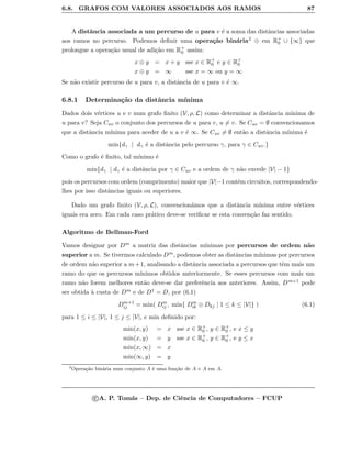 6.8. GRAFOS COM VALORES ASSOCIADOS AOS RAMOS 87
A distˆancia associada a um percurso de u para v ´e a soma das distˆancias associadas
aos ramos no percurso. Podemos deﬁnir uma opera¸c˜ao bin´aria2 ⊕ em R+
0 ∪ {∞} que
prolongue a opera¸c˜ao usual de adi¸c˜ao em R+
0 assim:
x ⊕ y = x + y sse x ∈ R+
0 e y ∈ R+
0
x ⊕ y = ∞ sse x = ∞ ou y = ∞
Se n˜ao existir percurso de u para v, a distˆancia de u para v ´e ∞.
6.8.1 Determina¸c˜ao da distˆancia m´ınima
Dados dois v´ertices u e v num grafo ﬁnito (V, ρ, L) como determinar a distˆancia m´ınima de
u para v? Seja Cuv o conjunto dos percursos de u para v, u = v. Se Cuv = ∅ convencionamos
que a distˆancia m´ınima para aceder de u a v ´e ∞. Se Cuv = ∅ ent˜ao a distˆancia m´ınima ´e
min{dγ | dγ ´e a distˆancia pelo percurso γ, para γ ∈ Cuv.}
Como o grafo ´e ﬁnito, tal m´ınimo ´e
min{dγ | dγ ´e a distˆancia por γ ∈ Cuv e a ordem de γ n˜ao excede |V| − 1}
pois os percursos com ordem (comprimento) maior que |V|−1 contˆem circuitos, correspondendo-
lhes por isso distˆancias iguais ou superiores.
Dado um grafo ﬁnito (V, ρ, L), convencion´amos que a distˆancia m´ınima entre v´ertices
iguais era zero. Em cada caso pr´atico deve-se veriﬁcar se esta conven¸c˜ao faz sentido.
Algoritmo de Bellman-Ford
Vamos designar por Dm a matriz das distˆancias m´ınimas por percursos de ordem n˜ao
superior a m. Se tivermos calculado Dm, podemos obter as distˆancias m´ınimas por percursos
de ordem n˜ao superior a m+1, analisando a distˆancia associada a percursos que tˆem mais um
ramo do que os percursos m´ınimos obtidos anteriormente. Se esses percursos com mais um
ramo n˜ao forem melhores ent˜ao deve-se dar preferˆencia aos anteriores. Assim, Dm+1 pode
ser obtida `a custa de Dm e de D1 = D, por (6.1)
Dm+1
ij = min( Dm
ij , min{ Dm
ik ⊕ Dkj | 1 ≤ k ≤ |V|} ) (6.1)
para 1 ≤ i ≤ |V|, 1 ≤ j ≤ |V|, e min deﬁnido por:
min(x, y) = x sse x ∈ R+
0 , y ∈ R+
0 , e x ≤ y
min(x, y) = y sse x ∈ R+
0 , y ∈ R+
0 , e y ≤ x
min(x, ∞) = x
min(∞, y) = y
2
Opera¸c˜ao bin´aria num conjunto A ´e uma fun¸c˜ao de A × A em A.
c A. P. Tom´as – Dep. de Ciˆencia de Computadores – FCUP
 