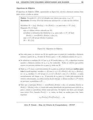 6.8. GRAFOS COM VALORES ASSOCIADOS AOS RAMOS 90
Algoritmo de Dijkstra
O algoritmo de Dijkstra (1959), apresentado na ﬁgura 6.2, calcula a distˆancia m´ınima dum
dado v´ertice a todos os outros.
Dados: Um grafo G = (V, E, d) dirigido com valores nos arcos, e u0 ∈ V.
Resultado: O vector Dest das distˆancias m´ınimas de v a cada um dos v´ertices.
Inicializar M ← {u0}, Dest[u0] ← 0 e Dest[v] ← ∞ para todo v ∈ V  {u0}.
Enquanto M = V fazer
seja w o ´ultimo v´ertice colocado em M;
actualizar a estimativa das distˆancias a u0: para cada v ∈ V  M fazer
Dest[v] ← min(Dest[v], Dest[w] + d(w, v)).
seja v ∈ V  M tal que Dest[v] ´e m´ınimo;
M ← M ∪ {v}.
Figura 6.2: Algoritmo de Dijkstra
• Em cada passo, os v´ertices em M s˜ao aqueles para os quais j´a ´e conhecida a distˆancia
m´ınima a partir de u0. O valor de Dest[v] para v ∈ M a distˆancia m´ınima de u0 a v.
• Se substituir a condi¸c˜ao M = V por uf /∈ M (sendo dado uf ∈ V), o algoritmo termina
quando a distˆancia m´ınima de u0 a uf for conhecida. Todos os v´ertices que podem
ocorrer no percurso m´ınimo de u0 para uf est˜ao em M.
• Dado uf ∈ V {u0}, o percurso m´ınimo de u0 para uf pode ser obtido por an´alise para
tr´as do modo seguinte: escolher v ∈ M com (v, uf ) ∈ E e Dest[v]+d(v, uf ) = Dest[uf ];
se v = u0, escolher v ∈ M tal que (v , v) ∈ E e Dest[v ] + d(v, v ) = Dest[v]. . . e assim
sucessivamente at´e chegar a u0. O percurso de u0 para uf ´e dado pela sequˆencia de
v´ertices seleccionados, na ordem inversa da de selec¸c˜ao: a ´ultima escolha ´e o 1o
¯ v´ertice
no percurso, a pen´ultima o 2o
¯, . . .
• Note que a instru¸c˜ao Dest[v] ← min(Dest[v], Dest[w] + d(w, v)) actualiza Dest[v] se
Dest[v]  Dest[w]+d(w, v), tendo sido assim identiﬁcado um percurso mais curto de u0
para v, sendo w o pen´ultimo v´ertice nesse percurso. Se registar esse facto, por exemplo
num vector Prec, fazendo Prec[v] ← w, ent˜ao, no ﬁnal, na an´alise para tr´as, basta
imprimir
uf , Prec[uf ], Prec[Prec[uf ]], . . . , u0
c A. P. Tom´as – Dep. de Ciˆencia de Computadores – FCUP
 