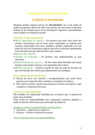 Controlo de Gestão (2ª parte)Controlo de Gestão (2ª parte)
Avaliação de desempenho
Qualquer grande empresa precisa de descentralizar isto é dar poder de
gestão aos gestores abaixo do chefe. Isto permite que nem todas as decisões
tenham de ser tomadas pelos níveis hierárquicos superiores, possibilitando
maior rapidez na tomada de decisão.
Benefícios da descentralização:
• Maior capacidade de resposta – Os gestores que estão mais perto dos
clientes, fornecedores tem de facto maior capacidade de resposta para
assuntos relacionados com estas entidades, quando comparado com um
gestor de um nível hierárquico superior que não se relaciona regularmente
com estes pelo que não sabe tão bem o que se passa.
• Decisões mais rápidas
• Aumento da motivação – Os gestores vêm implementadas as suas
iniciativas
• Desenvolvimento dos gestores – Só lhe sendo dada liberdade para tomar
decisões estes podem mostrar a sua capacidade para o fazer.
• Melhoria da gestão – Libertar a gestão de topo da carga de decisões do
dia a dia ficando mais liberto para planeamento de estratégias.
Desvantagens da descentralização:
• Precisa de haver um controlo e acompanhamento pois pode haver
gestores que tomem decisões contrárias à estratégia da empresa.
• Para todos os efeitos o gestor toma decisões em nome da empresa. Logo
a empresa é responsável por este.
Centros de responsabilidade:
São unidades de organização chefiadas por um gestor que é responsável
pelas suas atividades.
Cada centro de responsabilidade tem: responsável, objetivos próprios e
poder de decisão sobre meios para realização de objetivos.
Qualquer centro de responsabilidade tem dois lemas:
1. Eficiência – atingir bem os objetivos
2. Eficácia – Utilizar o mínimo de recursos
Existe 3 tipos de centros de responsabilidade:
11
 