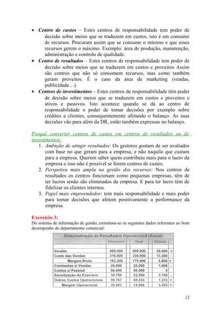 • Centro de custos – Estes centros de responsabilidade tem poder de
decisão sobre meios que se traduzem em custos, isto é em consumo
de recursos. Procuram assim que se consume o mínimo e que esses
recursos gerem o máximo. Exemplo: área de produção, manutenção,
administração e controlo de qualidade.
• Centro de resultados – Estes centros de responsabilidade tem poder de
decisão sobre meios que se traduzem em custos e proveitos Assim
são centros que não só consomem recursos, mas como também
geram proveitos. É o caso da área de marketing (vendas,
publicidade…)
• Centros de investimentos – Estes centros de responsabilidade têm poder
de decisão sobre meios que se traduzem em custos e proveitos e
ativos e passivos. Isto acontece quando se dá ao centro de
responsabilidade o poder de tomar decisões por exemplo sobre
créditos a clientes, consequentemente afetando o balanço. As suas
decisões vão para além da DR, estão também expressas no balanço.
Porquê converter centros de custos em centros de resultados ou de
investimentos:
1. Ambição de atingir resultados: Os gestores gostam de ser avaliados
com base no que geram para a empresa, e não naquilo que custam
para a empresa. Querem saber quem contribuiu mais para o lucro da
empresa e isso não é possível se forem centros de custos.
2. Perspetiva mais ampla na gestão dos recursos: Nos centros de
resultados os centros funcionam como pequenas empresas, têm de
ter lucros senão são eliminados da empresa. E para ter lucro têm de
fidelizar os clientes internos.
3. Papel mais empreendedor: tem mais responsabilidade e mais poder
para tomar decisões que afetem positivamente a performance da
empresa.
Exercício 3:
Do sistema de informação de gestão, extraíram-se os seguintes dados referentes ao bom
desempenho do departamento comercial:
12
 