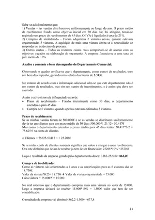 Sabe-se adicionalmente que:
1) Vendas – As vendas distribuem-se uniformemente ao longo do ano. O prazo médio
de recebimento fixado como objetivo inicial em 30 dias não foi atingido, tendo-se
registado um prazo de recebimentos de 45 dias. O IVA é liquidado à taxa de 21%.
2) Compras de imobilizado – Foram adquiridas 6 viaturas novas, quando estavam
orçamentadas 5 viaturas, A aquisição de mais uma viatura deveu-se à necessidade de
responder ao acréscimo de procura.
3) Outros custos – Todos os restantes custos reais comportam-se de acordo com os
objetivos traçados na elaboração do orçamento. A empresa financia-se a uma taxa de
juro média de 10%.
Analise e comente o bom desempenho do Departamento Comercial.
Observando o quadro verifica-se que o departamento, como centro de resultados, teve
um bom desempenho, gerando uma subida dos lucros de 3.383€.
No entanto de acordo com a informação adicional sabe-se que este departamento não é
um centro de resultados, mas sim um centro de investimentos, e é assim que deve ser
avaliado.
Assim o ativo é por ele influenciado através:
• Prazo de recebimento – Fixado inicialmente como 30 dias, o departamento
estendeu-o para 45 dias
• Compra de 6 viaturas, quando apenas estavam estimadas 5 viaturas.
Prazo de recebimento:
Se as minhas vendas foram de 500.000€ e se as vendas se distribuem uniformemente
devia ter em clientes para um prazo médio de 30 dias: 500.000*1.21/12= 50.417€
Mas como o departamento estendeu o prazo médio para 45 dias tenho: 50.417*3/2 =
75.625 € na conta de clientes.
⌂ Clientes = 75625-50417 = + 25.208€
Se a minha conta de clientes aumenta significa que estou a alargar o meu recebimento.
Ora este dinheiro que deixo de receber já tem de ser financiado: 25208*10% =2520,8
Logo o resultado da empresa gerado pelo departamento desce: 3383-2520.8= 862,2€
Compra de imobilizado:
Como as viaturas são amortizadas a 4 anos e as amortizações para as 5 viaturas são de
18.750€.
Valor da viatura*0.25= 18.750  Valor da viatura orçamentada = 75.000
Cada viatura = 75.000/5 = 15.000
No real sabemos que o departamento comprou mais uma viatura no valor de 15.000.
Logo a empresa deixará de receber 15.000*10% = 1.500€ valor que tem de ser
contabilizado.
O resultado da empresa vai diminuir 862,2-1.500= -637,8
13
 