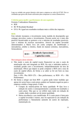 Logo na verdade este gestor destruiu valor para a empresa no valor de 637,8€. Pois os
resultados que gerou não foram suficientes para compensar os custos (financeiros).
Critérios para medir a performance de um segmento:
Existem 3 indicadores financeiros:
• ROI
• RI  Resultado Residual
• EVA  é igual aos resultados residuais mais o efeito dos impostos
ROI:
Este método incorpora o investimento numa medida de desempenho que
conjuga: proveitos, custos e investimentos. Procura assim ser o mais alto
possível incentivando os gestores a ter o máximo de resultados possíveis,
com o mínimo de recursos necessários. Através do capital Investido
(denominador) o Rácio leva em conta compras de imobilizado e
mercadorias, crédito a clientes, fundo de maneio (clientes, mercadorias,
fornecedores).
Desvantagens deste método:
• Não mede o custo de capital (custo financeiro) ou seja o custo de
atualização não está integrado no ROI. Ou seja o indicador analisa o
resultado gerado com o investimento, independentemente da taxa de
atualização. Obvio que depois se pode comparar o ROI com a taxa de
custo de capital alheio, de forma a se saber se foi um bom ou mau
investimento.
Para i=10% se ROI=12% - Boa performance; se ROI= 4% - Má
Performance
• De forma a atingir um bom ROI o gestor pode tomar medidas que
apesar de serem boas a curto prazo, podem ser bastante negativas para a
empresa a médio e longo prazo. Como:
 Compra de matéria-prima de baixa qualidade  Que leva a
redução de custos e consequentemente a aumento de resultados a
curto prazo. Mas que se vai refletir mais tarde em redução de
vendas, dado o produto ser de menor qualidade.
 Deixa envelhecer o seu imobilizado  A curto prazo é bom pois
o capital investido é menor, mas irá repercutir-se em redução da
performance e futuramente aumento de custos de reparação,
manutenção etc.
14
 