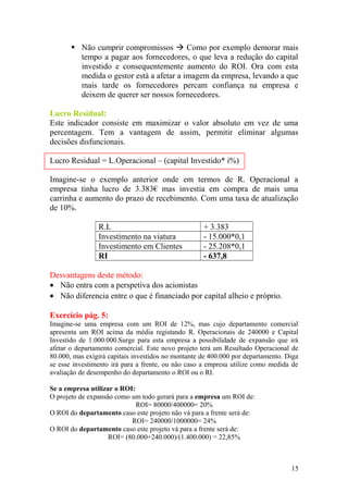 Não cumprir compromissos  Como por exemplo demorar mais
tempo a pagar aos fornecedores, o que leva a redução do capital
investido e consequentemente aumento do ROI. Ora com esta
medida o gestor está a afetar a imagem da empresa, levando a que
mais tarde os fornecedores percam confiança na empresa e
deixem de querer ser nossos fornecedores.
Lucro Residual:
Este indicador consiste em maximizar o valor absoluto em vez de uma
percentagem. Tem a vantagem de assim, permitir eliminar algumas
decisões disfuncionais.
Lucro Residual = L.Operacional – (capital Investido* i%)
Imagine-se o exemplo anterior onde em termos de R. Operacional a
empresa tinha lucro de 3.383€ mas investia em compra de mais uma
carrinha e aumento do prazo de recebimento. Com uma taxa de atualização
de 10%.
R.L + 3.383
Investimento na viatura - 15.000*0,1
Investimento em Clientes - 25.208*0,1
RI - 637,8
Desvantagens deste método:
• Não entra com a perspetiva dos acionistas
• Não diferencia entre o que é financiado por capital alheio e próprio.
Exercício pág. 5:
Imagine-se uma empresa com um ROI de 12%, mas cujo departamento comercial
apresenta um ROI acima da média registando R. Operacionais de 240000 e Capital
Investido de 1.000.000.Surge para esta empresa a possibilidade de expansão que irá
afetar o departamento comercial. Este novo projeto terá um Resultado Operacional de
80.000, mas exigirá capitais investidos no montante de 400.000 por departamento. Diga
se esse investimento irá para a frente, ou não caso a empresa utilize como medida de
avaliação de desempenho do departamento o ROI ou o RI.
Se a empresa utilizar o ROI:
O projeto de expansão como um todo gerará para a empresa um ROI de:
ROI= 80000/400000= 20%
O ROI do departamento caso este projeto não vá para a frente será de:
ROI= 240000/1000000= 24%
O ROI do departamento caso este projeto vá para a frente será de:
ROI= (80.000+240.000)/(1.400.000) = 22,85%
15
 