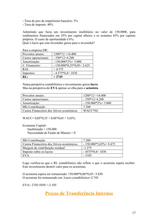 - Taxa de juro de empréstimo bancário: 5%
- Taxa de imposto: 40%
Admitindo que fazia um investimento imobiliário no valor de 150.000€, para
rendimentos financiados em 35% por capital alheios e os restantes 65% por capitais
próprios. O custo de oportunidade é 6%.
Qual o lucro que este investidor gerou para o investidor?
Para a empresa DR:
Proveitos anuais: 1200*12 =14.400
Custos operacionais: - 350*12=4.200
Amortização: - 150.000*2%= 3.000
C. Financeiro: - 150.000*0,35*0,05= 2.625
RAI: + 4.575
Impostos: - 4.575*0,4= 1830
RL: + 2745
Numa perspetiva contabilística o investimento gerou lucro.
Mas na perspetiva do EVA apenas se olha para o acionista.
Proveitos anuais: 1200*12 =14.400
Custos operacionais: - 350*12=4.200
Amortização: - 150.000*2%= 3.000
MG Contribuição 7.200
Custos Financeiros dos Ativos económicos WACC*EC
WACC= 0,05*0,35 + 0,06*0,65 = 5,65%
Economic Capital:
Imobilizado = 150.000
Necessidade de Fundo de Maneio = 0
MG Contribuição 7.200
Custos Financeiros dos Ativos económicos - 150.000*5,65%= 8.475
Margem de contribuição residual -1.275
Imposto sobre os lucros - 4575*0,4= 1830
EVA - 3105
Logo verifica-se que o RL contabilístico não reflete o que o acionista espera receber.
Este investimento destrói valor para os acionistas.
O acionista espera ser remunerado: 150.000*0,06*0,65= 5.850
O acionista foi remunerado em: Lucro contabilístico=2.745
EVA= 2745-5850 =-3.105
Preços de Transferência Internos
17
 