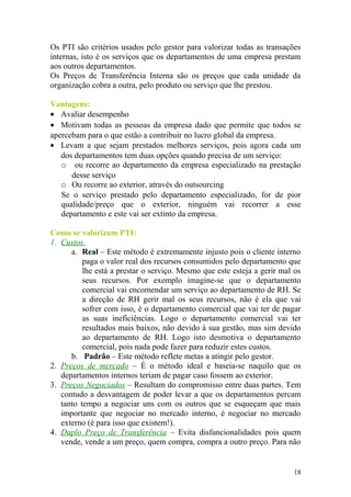Os PTI são critérios usados pelo gestor para valorizar todas as transações
internas, isto é os serviços que os departamentos de uma empresa prestam
aos outros departamentos.
Os Preços de Transferência Interna são os preços que cada unidade da
organização cobra a outra, pelo produto ou serviço que lhe prestou.
Vantagens:
• Avaliar desempenho
• Motivam todas as pessoas da empresa dado que permite que todos se
apercebam para o que estão a contribuir no lucro global da empresa.
• Levam a que sejam prestados melhores serviços, pois agora cada um
dos departamentos tem duas opções quando precisa de um serviço:
o ou recorre ao departamento da empresa especializado na prestação
desse serviço
o Ou recorre ao exterior, através do outsourcing
Se o serviço prestado pelo departamento especializado, for de pior
qualidade/preço que o exterior, ninguém vai recorrer a esse
departamento e este vai ser extinto da empresa.
Como se valorizam PTI:
1. Custos
a. Real – Este método é extremamente injusto pois o cliente interno
paga o valor real dos recursos consumidos pelo departamento que
lhe está a prestar o serviço. Mesmo que este esteja a gerir mal os
seus recursos. Por exemplo imagine-se que o departamento
comercial vai encomendar um serviço ao departamento de RH. Se
a direção de RH gerir mal os seus recursos, não é ela que vai
sofrer com isso, é o departamento comercial que vai ter de pagar
as suas ineficiências. Logo o departamento comercial vai ter
resultados mais baixos, não devido à sua gestão, mas sim devido
ao departamento de RH. Logo isto desmotiva o departamento
comercial, pois nada pode fazer para reduzir estes custos.
b. Padrão – Este método reflete metas a atingir pelo gestor.
2. Preços de mercado – É o método ideal e baseia-se naquilo que os
departamentos internos teriam de pagar caso fossem ao exterior.
3. Preços Negociados – Resultam do compromisso entre duas partes. Tem
contudo a desvantagem de poder levar a que os departamentos percam
tanto tempo a negociar uns com os outros que se esqueçam que mais
importante que negociar no mercado interno, é negociar no mercado
externo (é para isso que existem!).
4. Duplo Preço de Transferência – Evita disfuncionalidades pois quem
vende, vende a um preço, quem compra, compra a outro preço. Para não
18
 