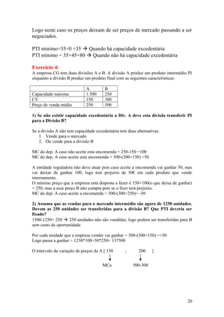 Logo neste caso os preços deixam de ser preços de mercado passando a ser
negociados.
PTI minimo=35+0 =35  Quando há capacidade excedentária
PTI mínimo = 35+45=80  Quando não há capacidade excedentária
Exercício 4:
A empresa CG tem duas divisões A e B. A divisão A produz um produto intermédio PI
enquanto a divisão B produz um produto final com as seguintes características:
A B
Capacidade máxima 1.500 250
CV 150 300
Preço de venda médio 250 500
1) Se não existir capacidade excedentária a Div. A deve esta divisão transferir PI
para a Divisão B?
Se a divisão A não tem capacidade excedentária tem duas alternativas:
1. Vende para o mercado
2. Ou vende para a divisão B
MC do dep. A caso não aceite esta encomenda = 250-150 =100
MC do dep. A caso aceite esta encomenda = 500-(300+150) =50
A entidade reguladora não deve atuar pois caso aceite a encomenda vai ganhar 50, mas
vai deixar de ganhar 100, logo tem prejuízo de 50€ em cada produto que vende
internamente.
O mínimo preço que a empresa está disposta a fazer é 150+100(o que deixa de ganhar)
= 250, mas a esse preço B não compra pois se o fizer terá prejuízo.
MC do dep. A caso aceite a encomenda = 500-(300+250)= -50
2) Assuma que as vendas para o mercado intermédio são agora de 1250 unidades.
Devem as 250 unidades ser transferidas para a divisão B? Que PTI deveria ser
fixado?
1500-1250= 250  250 unidades não são vendidas, logo podem ser transferidas para B
sem custo de oportunidade.
Por cada unidade que a empresa vender vai ganhar = 500-(300+150) =+50
Logo passa a ganhar = 1250*100+50*250= 137500
O intervalo de variação de preços de A [ 150 ; 200 ]
20
MCa 500-300
 