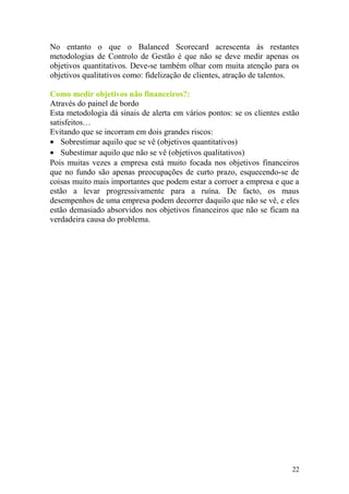 No entanto o que o Balanced Scorecard acrescenta às restantes
metodologias de Controlo de Gestão é que não se deve medir apenas os
objetivos quantitativos. Deve-se também olhar com muita atenção para os
objetivos qualitativos como: fidelização de clientes, atração de talentos.
Como medir objetivos não financeiros?:
Através do painel de bordo
Esta metodologia dá sinais de alerta em vários pontos: se os clientes estão
satisfeitos…
Evitando que se incorram em dois grandes riscos:
• Sobrestimar aquilo que se vê (objetivos quantitativos)
• Subestimar aquilo que não se vê (objetivos qualitativos)
Pois muitas vezes a empresa está muito focada nos objetivos financeiros
que no fundo são apenas preocupações de curto prazo, esquecendo-se de
coisas muito mais importantes que podem estar a corroer a empresa e que a
estão a levar progressivamente para a ruína. De facto, os maus
desempenhos de uma empresa podem decorrer daquilo que não se vê, e eles
estão demasiado absorvidos nos objetivos financeiros que não se ficam na
verdadeira causa do problema.
22
 