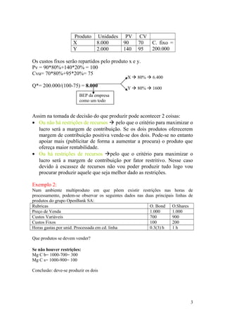 Produto Unidades PV CV
X 8.000 90 70 C. fixo =
200.000Y 2.000 140 95
Os custos fixos serão repartidos pelo produto x e y.
Pv = 90*80%+140*20% = 100
Cvu= 70*80%+95*20%= 75
Q*= 200.000/(100-75) = 8.000
Assim na tomada de decisão do que produzir pode acontecer 2 coisas:
• Ou não há restrições de recursos  pelo que o critério para maximizar o
lucro será a margem de contribuição. Se os dois produtos oferecerem
margem de contribuição positiva vende-se dos dois. Pode-se no entanto
apoiar mais (publicitar de forma a aumentar a procura) o produto que
ofereça maior rentabilidade.
• Ou há restrições de recursos pelo que o critério para maximizar o
lucro será a margem de contribuição por fator restritivo. Nesse caso
devido à escassez de recursos não vou poder produzir tudo logo vou
procurar produzir aquele que seja melhor dado as restrições.
Exemplo 2:
Num ambiente multiproduto em que põem existir restrições nas horas de
processamento, podem-se observar os seguintes dados nas duas principais linhas de
produtos do grupo OpenBank SA:
Rubricas O. Bond O.Shares
Preço de Venda 1.000 1.000
Custos Variáveis 700 900
Custos Fixos 100 200
Horas gastas por unid. Processada em cd. linha 0.3(3) h 1 h
Que produtos se devem vender?
Se não houver restrições:
Mg C b= 1000-700= 300
Mg C s= 1000-900= 100
Conclusão: deve-se produzir os dois
3
BEP da empresa
como um todo
X  80%  6.400
Y  80%  1600
 