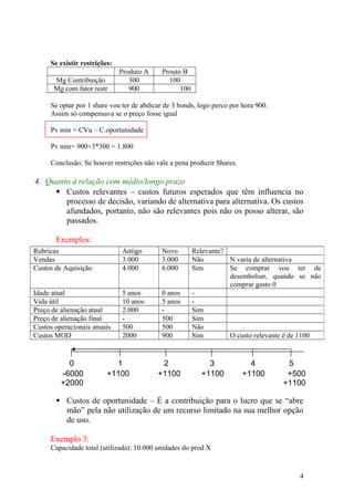 Se existir restrições:
Produto A Prouto B
Mg Contribuição 300 100
Mg com fator restr 900 100
Se optar por 1 share vou ter de abdicar de 3 bonds, logo perco por hora 900.
Assim só compensava se o preço fosse igual
Pv min = CVu – C.oportunidade
Pv min= 900+3*300 = 1.800
Conclusão: Se houver restrições não vale a pena produzir Shares.
4. Quanto à relação com médio/longo prazo
 Custos relevantes – custos futuros esperados que têm influencia no
processo de decisão, variando de alternativa para alternativa. Os custos
afundados, portanto, não são relevantes pois não os posso alterar, são
passados.
Exemplos:
 Custos de oportunidade – É a contribuição para o lucro que se “abre
mão” pela não utilização de um recurso limitado na sua melhor opção
de uso.
Exemplo 3:
Capacidade total (utilizada): 10.000 unidades do prod X
Rubricas Antigo Novo Relevante?
Vendas 3.000 3.000 Não N varia de alternativa
Custos de Aquisição 4.000 6.000 Sim Se comprar vou ter de
desembolsar, quando se não
comprar gasto 0
Idade atual 5 anos 0 anos -
Vida útil 10 anos 5 anos -
Preço de alienação atual 2.000 - Sim
Preço de alienação final - 500 Sim
Custos operacionais anuais 500 500 Não
Custos MOD 2000 900 Sim O custo relevante é de 1100
0 1 2 3 4 5
-6000
+2000
+1100 +1100 +1100 +1100 +500
+1100
4
 