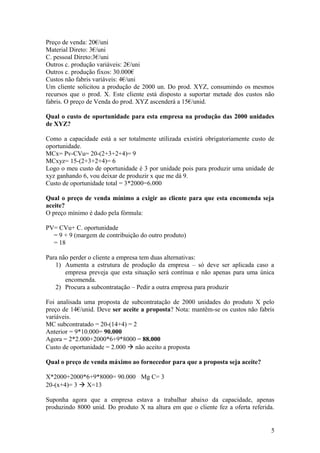 Preço de venda: 20€/uni
Material Direto: 3€/uni
C. pessoal Direto:3€/uni
Outros c. produção variáveis: 2€/uni
Outros c. produção fixos: 30.000€
Custos não fabris variáveis: 4€/uni
Um cliente solicitou a produção de 2000 un. Do prod. XYZ, consumindo os mesmos
recursos que o prod. X. Este cliente está disposto a suportar metade dos custos não
fabris. O preço de Venda do prod. XYZ ascenderá a 15€/unid.
Qual o custo de oportunidade para esta empresa na produção das 2000 unidades
de XYZ?
Como a capacidade está a ser totalmente utilizada existirá obrigatoriamente custo de
oportunidade.
MCx= Pv-CVu= 20-(2+3+2+4)= 9
MCxyz= 15-(2+3+2+4)= 6
Logo o meu custo de oportunidade é 3 por unidade pois para produzir uma unidade de
xyz ganhando 6, vou deixar de produzir x que me dá 9.
Custo de oportunidade total = 3*2000=6.000
Qual o preço de venda mínimo a exigir ao cliente para que esta encomenda seja
aceite?
O preço mínimo é dado pela fórmula:
PV= CVu+ C. oportunidade
= 9 + 9 (margem de contribuição do outro produto)
= 18
Para não perder o cliente a empresa tem duas alternativas:
1) Aumenta a estrutura de produção da empresa – só deve ser aplicada caso a
empresa preveja que esta situação será contínua e não apenas para uma única
encomenda.
2) Procura a subcontratação – Pedir a outra empresa para produzir
Foi analisada uma proposta de subcontratação de 2000 unidades do produto X pelo
preço de 14€/unid. Deve ser aceite a proposta? Nota: mantêm-se os custos não fabris
variáveis.
MC subcontratado = 20-(14+4) = 2
Anterior = 9*10.000= 90.000
Agora = 2*2.000+2000*6+9*8000 = 88.000
Custo de oportunidade = 2.000  não aceito a proposta
Qual o preço de venda máximo ao fornecedor para que a proposta seja aceite?
X*2000+2000*6+9*8000= 90.000 Mg C= 3
20-(x+4)= 3  X=13
Suponha agora que a empresa estava a trabalhar abaixo da capacidade, apenas
produzindo 8000 unid. Do produto X na altura em que o cliente fez a oferta referida.
5
 