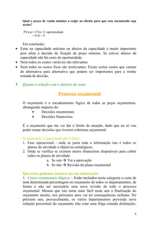 Qual o preço de venda mínimo a exigir ao cliente para que esta encomenda seja
aceite?
PVxyz= CVu+ C.oportunidade
= 9+0 = 9
Em conclusão:
• Estar na capacidade máxima ou abaixo da capacidade é muito importante
pois afeta a decisão de fixação de preço mínimo. Se estiver abaixo da
capacidade não há custo de oportunidade.
• Nem todos os custos variáveis são relevantes
• Nem todos os custos fixos são irrelevantes: Existe certos custos que variam
de alternativa para alternativa que podem ser importantes para a minha
tomada de decisão.
5. Quanto à relação com o objetivo de custo.
Processo orçamental
O orçamento é o encadeamento lógico de todas as peças orçamentais,
abrangendo impacto de:
• Decisões orçamentais
• Decisões financeiras
É o orçamento que me vai dar o limite de atuação, dado que eu só vou
poder tomar decisões que tiverem cobertura orçamental.
O orçamento é constituído por 2 fases:
1. Fase operacional - onde se junta toda a informação isto é todos os
planos de atividade e objetivos estratégicos.
2. Onde se verifica se existem meios financeiros disponíveis para cobrir
todos os planos de atividade.
a. Se sim  Vai a aprovação
b. Se não  Revisão do plano orçamental
Que erros podemos incorrer na sua elaboração:
1. Cortes orçamentais ilógicos – Estão incluídos nesta categoria o corte de
uma determinada percentagem no orçamento de todos os departamentos, de
forma a não ser necessária uma nova revisão de todo o processo
orçamental. Mesmo que isto torne mais fácil neste ano a finalização do
orçamento mestre, nos próximos anos vai ter consequências nefastas. No
próximo ano, provavelmente, os vários departamentos prevendo nova
redução percentual do orçamento irão criar uma folga criando disfunções.
6
 