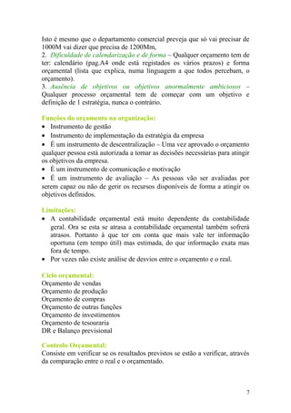 Isto é mesmo que o departamento comercial preveja que só vai precisar de
1000M vai dizer que precisa de 1200Mm,
2. Dificuldade de calendarização e de forma – Qualquer orçamento tem de
ter: calendário (pag.A4 onde está registados os vários prazos) e forma
orçamental (lista que explica, numa linguagem a que todos percebam, o
orçamento).
3. Ausência de objetivos ou objetivos anormalmente ambiciosos –
Qualquer processo orçamental tem de começar com um objetivo e
definição de 1 estratégia, nunca o contrário.
Funções do orçamento na organização:
• Instrumento de gestão
• Instrumento de implementação da estratégia da empresa
• É um instrumento de descentralização – Uma vez aprovado o orçamento
qualquer pessoa está autorizada a tomar as decisões necessárias para atingir
os objetivos da empresa.
• È um instrumento de comunicação e motivação
• É um instrumento de avaliação – As pessoas vão ser avaliadas por
serem capaz ou não de gerir os recursos disponíveis de forma a atingir os
objetivos definidos.
Limitações:
• A contabilidade orçamental está muito dependente da contabilidade
geral. Ora se esta se atrasa a contabilidade orçamental também sofrerá
atrasos. Portanto à que ter em conta que mais vale ter informação
oportuna (em tempo útil) mas estimada, do que informação exata mas
fora de tempo.
• Por vezes não existe análise de desvios entre o orçamento e o real.
Ciclo orçamental:
Orçamento de vendas
Orçamento de produção
Orçamento de compras
Orçamento de outras funções
Orçamento de investimentos
Orçamento de tesouraria
DR e Balanço previsional
Controlo Orçamental:
Consiste em verificar se os resultados previstos se estão a verificar, através
da comparação entre o real e o orçamentado.
7
 