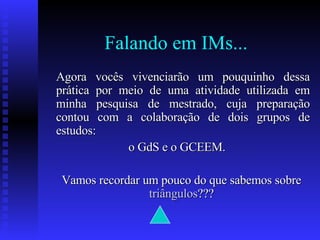 Falando em IMs... Agora vocês vivenciarão um pouquinho dessa prática por meio de uma atividade utilizada em minha pesquisa de mestrado, cuja preparação contou com a colaboração de dois grupos de estudos:  o GdS e o GCEEM. Vamos recordar um pouco do que sabemos sobre  triângulos ???  