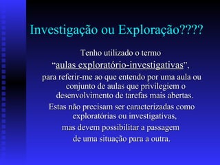 Investigação ou Exploração???? Tenho utilizado o termo  “ aulas exploratório-investigativas ”,  para referir-me ao que entendo por uma aula ou conjunto de aulas que privilegiem o desenvolvimento de tarefas mais abertas.  Estas não precisam ser caracterizadas como exploratórias ou investigativas,  mas devem possibilitar a passagem  de uma situação para a outra. 