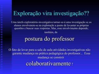 Exploração vira investigação?? Uma tarefa exploratório-investigativa tornar-se-á uma investigação se os alunos envolverem-se na exploração a ponto de levantar as próprias questões e buscar suas respostas. Mas, esse envolvimento depende, também, da   postura do professor O fato de levar para a sala de aula atividades investigativas não garante mudança na prática pedagógica do professor...  Essa mudança se constrói   colaborativamente  ! 