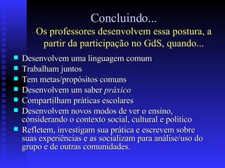 Concluindo... Os professores desenvolvem essa postura, a partir da participação no GdS, quando... Desenvolvem uma linguagem comum Trabalham juntos Tem metas/propósitos comuns Desenvolvem um saber  práxico Compartilham práticas escolares Desenvolvem novos modos de ver o ensino, considerando o contexto social, cultural e político Refletem, investigam sua prática e escrevem sobre suas experiências e as socializam para análise/uso do grupo e de outras comunidades. 