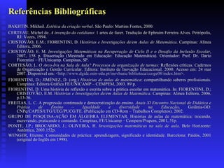 Referências Bibliográficas BAKHTIN. Mikhail.  Estética da criação verbal . São Paulo: Martins Fontes, 2000. CERTEAU, Michel de.  A invenção do cotidiano : 1 artes de fazer. Tradução de Ephraim Ferreira Alves. Petrópolis, RJ: Vozes, 1994.  CRISTOVÃO, E.M.; FIORENTINI, D. H istórias e Investigações de/em Aulas de Matemática .  Campinas: Alínea Editora, 2006. CRISTOVÃO, E. M.  Investigações Matemáticas na Recuperação de Ciclo II e o Desafio da Inclusão Escolar , 2007, 158 p.  Dissertação (Mestrado em Educação: Educação Matemática). Orientador: Prof. Dr. Dario Fiorentini – FE/Unicamp.  Campinas, SP .   CORTESÃO, L.  O Arco-Íris na Sala de Aula? Processos de organização de turmas:   Reflexões críticas. Cadernos de Organização e Gestão Curricular. Editora: Instituto de Inovação Educacional. 2000. Acesso em: 24 mar 2007. Disponível em: < http://www. dgidc .min- edu .pt/ inovbasic /biblioteca/ccoge08/ index . htm >. FIORENTINI, D.; JIMÉNEZ, D. (org.)  Histórias de aulas de matemática : compartilhando saberes profissionais.  Campinas: Editora Gráfica FE/UNICAMP – CEMPEM, 2003.  89 p. FIORENTINI, D. Uma história de reflexão e escrita sobre a prática escolar em matemática. In: FIORENTINI, D.; CRISTOVÃO, E.M. H istórias e Investigações de/em Aulas de Matemática .  Campinas: Alínea Editora, 2006, p.13-36. FREITAS, L. C. A progressão continuada e democratização do ensino.   Anais XI Encontro Nacional de Didática e Prática de Ensino – Igualdade e diversidade na Educação .  Goiânia-GO: CNPq/CAPES/UFG/UEG/PUCG/FE.  (Publicação em CD-Rom – Trabalhos Completos). 2002. GRUPO DE PESQUISA-AÇÃO EM ÁLGEBRA ELEMENTAR. Histórias de aulas de matemática: trocando, escrevendo, praticando e contando. Campinas, FE/Unicamp – Cempem/Prapem, 2001, 51p.  PONTE, J.P.; BROCARDO, J.; OLIVEIRA, H.  Investigações matemáticas na sala de aula . Belo Horizonte: Autêntica, 2003.152p. WENGER, Etienne. Comunidades de práctica: aprendizagem, significado e identidade. Barcelona: Paidós, 2001 (original do Inglês em 1998). 