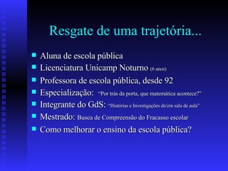 Resgate de uma trajetória... Aluna de escola pública Licenciatura Unicamp Noturno  (6 anos) Professora de escola pública, desde 92 Especialização:  “Por trás da porta, que matemática acontece?” Integrante do GdS:  “Histórias e Investigações de/em sala de aula” Mestrado:  Busca de Compreensão do Fracasso escolar Como melhorar o ensino da escola pública? 