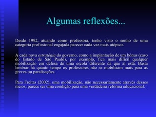 Algumas reflexões... Desde 1992, atuando como professora, tenho visto o sonho de uma categoria profissional engajada parecer cada vez mais utópico.  A cada nova  estratégia  do governo, como a implantação de um bônus (caso do Estado de São Paulo), por exemplo, fica mais difícil qualquer mobilização em defesa de uma escola diferente da que aí está. Basta lembrar há quanto tempo os professores não se mobilizam mais para as greves ou paralisações.  Para Freitas (2002), uma mobilização, não necessariamente através desses meios, parece ser uma condição para uma verdadeira reforma educacional.  