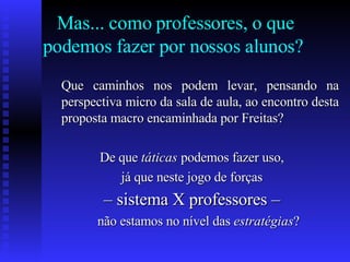Mas... como professores, o que podemos fazer por nossos alunos?  Que caminhos nos podem levar, pensando na perspectiva micro da sala de aula, ao encontro desta proposta macro encaminhada por Freitas?  De que  táticas  podemos fazer uso,  já que neste jogo de forças  –  sistema X professores –   não estamos no nível das  estratégias ?  