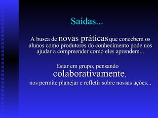 Saídas... A busca de  novas práticas  que concebem os alunos como produtores do conhecimento pode nos ajudar a compreender como eles aprendem... Estar em grupo, pensando  colaborativamente ,  nos permite planejar e refletir sobre nossas ações... 