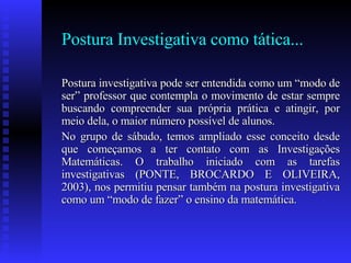 Postura Investigativa como tática... Postura investigativa pode ser entendida como um “modo de ser” professor que contempla o movimento de estar sempre buscando compreender sua própria prática e atingir, por meio dela, o maior número possível de alunos.  No grupo de sábado, temos ampliado esse conceito desde que começamos a ter contato com as Investigações Matemáticas. O trabalho iniciado com as tarefas investigativas (PONTE, BROCARDO E OLIVEIRA, 2003), nos permitiu pensar também na postura investigativa como um “modo de fazer” o ensino da matemática.  