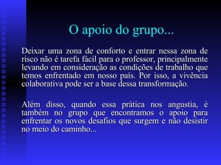 O apoio do grupo... Deixar uma zona de conforto e entrar nessa zona de risco não é tarefa fácil para o professor, principalmente levando em consideração as condições de trabalho que temos enfrentado em nosso país. Por isso, a vivência colaborativa pode ser a base dessa transformação. Além disso, quando essa prática nos angustia, é também no grupo que encontramos o apoio para enfrentar os novos desafios que surgem e não desistir no meio do caminho...  