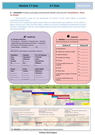 Professor Alcino Raposo
História 7.º Ano 3.º Ciclo 2012/2013
2. – LOCALIZAR no tempo os principais acontecimentos (desde o início do ano) (Competência - Situar
no tempo)
Este exercício é igual aos que apareceram nos outros 5 testes, deves colocar os principais
acontecimentos por ordem.
Para treinar esta competência podes colocar todos os acontecimentos que estiverem no teu caderno e
depois colocá-los por ordem (em lista, tabela, imagens ou em barra cronológica), principalmente as datas
relativas à Idade Média. Aqui tens várias hipóteses para treinares esta competência que a partir de hoje se
vai tornar mais difícil.
EXERCÍCIOS
 EXEMPLOS
C). Períodos Históricos
* Nomadismo – Paleolítico *Sedentarismo – Neolítico
*Egipto/Mesopotâmia/Hebreus/Fenício – Civilizações
Pré-Clássicas *Civilizações Clássicas - ……………./……………
*Idade Média – Invasões b………………../M………………………
I……………….
D). Palavras relacionadas aos períodos históricos
Paleolítico Neolítico Civ. Pré-Clássicas
Caça
Pesca
Recolha
N………………….
…..
Agricultura
Pastorícia
S……………
Do…..
…………….
1ª Escrita
Faraó
Monoteísmo
Alfabeto
…..
Grécia Roma Idade Média
Filos..
…………….
…………….
………………….
…..
Termas
…………….
……………
………….…..
…………….
Mosteiros
Islamismo
…………….
…………….…..
C).
 EXERCÍCIO
1. - ORDENA os acontecimentos colocando as
letras da Coluna A, na Coluna B.
Coluna A Coluna B
A. Sedentarismo
B. Criação dos mosteiros cristãos
C. Morte de Maomé
D. Invasões dos Vikings
E. Termas
F. Fim do Império Romano do
Ocidente
G. Faraó
H. Democracia
I. Muçulmanos invadem a Península
Ibérica
J. Fim do Império Romano do
Oriente
1º ___________
2º ___________
3º ___________
4º ___________
5º ___________
6º ___________
7º ___________
8º ___________
9º ___________
10º ___________
E). ANALISA os respetivos acontecimentos, e depois preenche esta barra
cronológica
Ano zero
 