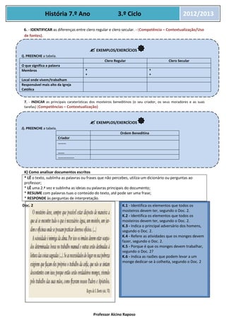 Professor Alcino Raposo
História 7.º Ano 3.º Ciclo 2012/2013
6. - IDENTIFICAR as diferenças entre clero regular e clero secular. - (Competência – Contextualização/Uso
de fontes).
7. - INDICAR as principais caraterísticas dos mosteiros beneditinos (o seu criador, os seus moradores e as suas
tarefas) (Competências – Contextualização)
K) Como analisar documentos escritos
* LÊ o texto, sublinha as palavras ou frases que não percebes, utiliza um dicionário ou perguntas ao
professor;
* LÊ uma 2.ª vez e sublinha as ideias ou palavras principais do documento;
* RESUME com palavras tuas o conteúdo do texto, até pode ser uma frase;
* RESPONDE às perguntas de interpretação.
1. . 1.
Doc. 2
 EXEMPLOS/EXERCÍCIOS
I). PREENCHE a tabela.
Clero Regular Clero Secular
O que significa a palavra
Membros *
*
*
*
Local onde vivem/trabalham
Responsável mais alto da Igreja
Católica
 EXEMPLOS/EXERCÍCIOS
J). PREENCHE a tabela.
Ordem Beneditina
Criador
………
…….
………………
K.1 - Identifica os elementos que todos os
mosteiros devem ter, segundo o Doc. 2.
K.2 - Identifica os elementos que todos os
mosteiros devem ter, segundo o Doc. 2.
K.3 - Indica o principal adversário dos homens,
segundo o Doc. 2.
K.4 - Refere as atividades que os monges devem
fazer, segundo o Doc. 2.
K.5 - Porque é que os monges devem trabalhar,
segundo o Doc. 2?
K.6 - Indica as razões que podem levar a um
monge dedicar-se à colheita, segundo o Doc. 2
 
