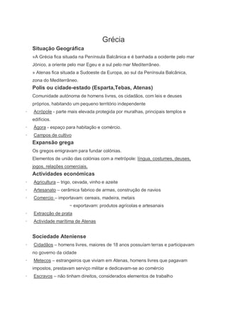 Grécia
    Situação Geográfica
    »A Grécia fica situada na Península Balcânica e é banhada a ocidente pelo mar
    Jónico, a oriente pelo mar Egeu e a sul pelo mar Mediterrâneo.
    » Atenas fica situada a Sudoeste da Europa, ao sul da Península Balcânica,
    zona do Mediterrâneo.
    Polis ou cidade-estado (Esparta,Tebas, Atenas)
    Comunidade autónoma de homens livres, os cidadãos, com leis e deuses
    próprios, habitando um pequeno território independente
·   Acrópole - parte mais elevada protegida por muralhas, principais templos e
    edifícios.
·   Ágora - espaço para habitação e comércio.
·   Campos de cultivo
    Expansão grega
    Os gregos emigravam para fundar colónias.
    Elementos de união das colónias com a metrópole: língua, costumes, deuses,
    jogos, relações comerciais.
    Actividades económicas
·   Agricultura – trigo, cevada, vinho e azeite
·   Artesanato – cerâmica fabrico de armas, construção de navios
·   Comercio – importavam: cereais, madeira, metais
                      − exportavam: produtos agrícolas e artesanais
·   Extracção de prata
·   Actividade marítima de Atenas


    Sociedade Ateniense
·   Cidadãos – homens livres, maiores de 18 anos possuíam terras e participavam
    no governo da cidade
·   Metecos – estrangeiros que viviam em Atenas, homens livres que pagavam
    impostos, prestavam serviço militar e dedicavam-se ao comércio
·   Escravos – não tinham direitos, considerados elementos de trabalho
 