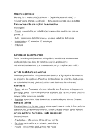 Regimes políticos
    Monarquia → Aristocracia(dos nobre)→ Oligarquia(dos mais ricos) →
    Tirania(recorre á força e violência) → democracia(exercido pelos cidadãos
    Funcionamento do regime democrático
    Instituições:
·   Eclésia – constituída por cidadãos(aprovava as leis, decidia das paz ou
    guerra…)
·   Bulé – assembleia de 500 membros, prestava trabalhos de Eclésia
·   Magistrados – 10 arcondes, 10 estrategas
·   Tribunais




    Limitações da democracia
    Só os cidadãos participavam na vida publica, a sociedade ateniense era
    esclavagista(vivia á base do trabalho escravo), praticavam o
    ostracismo(afastavam os que pusessem em perigo o regime democrático


    A vida quotidiana em Atenas
    O homem politico vivia principalmente no exterior, a Ágora (local de comércio,
    de encontro, de negócios), Palestra e Ginásio(locais de encontro, dos banhos,
    de actividades físicas), gineceu(local da casa destinado ás mulheres)
    Educação
·   Rapaz: até aos 7 anos era educado pela mãe, aos 7 anos era entregue a um
    pedagogo, pelos 14 anos frequentavam o ginásio, dos 18 aos 20 anos prestava
    serviço militar tornava-se cidadão
·   Rapariga: aprendia as lides domésticas, era educada pela mãe no Gineceu
    Religião (Zeus)
    Características dos deuses gregos: seres superiores e imortais, tinham poderes
    sobrenaturais, podiam transformar-se, tinham virtudes e vícios com o homem
    Arte (equilíbrio, harmonia, justa proporção)
    Desenvolveram:
·   Arquitectura – três ordens: dórica, jónica, coríntia
·   Escultura – naturalidade, movimento, serenidade
·   Pintura – cenas mitológicas, pintura nos vasos
 