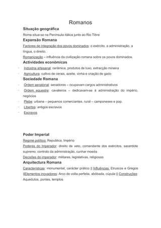 Romanos
    Situação geográfica
    Roma situa-se na Península itálica junto ao Rio Tibre
    Expansão Romana
    Factores de integração dos povos dominados: o exército, a administração, a
    língua, o direito.
    Romanização – influência da civilização romana sobre os povos dominados.
    Actividades económicas
·   Indústria artesanal: cerâmica, produtos de luxo, extracção mineira
·   Agricultura: cultivo de cerais, azeite, vinha e criação de gado
    Sociedade Romana
·   Ordem senatorial: senadores – ocupavam cargos administrativos
·   Ordem equestre: cavaleiros – dedicavam-se à administração do império,
    negócios
·   Plebe: urbana – pequenos comerciantes, rural – camponeses e pop.
·   Libertos: antigos escravos
·   Escravos




    Poder Imperial
    Regime político: Republica, Império
    Poderes do Imperador: direito de veto, comandante dos exércitos, sacerdote
    supremo, controlo da administração, cunhar moeda
    Decisões do imperador: militares, legislativas, religiosas
    Arquitectura Romana
    Características: monumental, carácter prático || Influências: Etruscos e Gregos
    ||Elementos inovadores: Arco de volta perfeita, abóbada, cúpula || Construções:
    Aquedutos, pontes, templos
 
