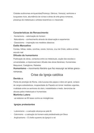 Cidades autónomas enriquecidas(Florença, Génova, Veneza), senhores e
    burgueses ricos, abundância de ruínas e obras de arte greco-romanas,
    presença de intelectuais e artistas bizantinos e o mecenato




    Características do Renascimento
·   Humanismo – valorização do homem
·   Naturalismo – conhecimento através da observação e experiencia
·   Classicismo – inspiração nos modelos clássicos
    Estilo Manuelino
    Cordas, folhas, redes, conchas, corais, troncos, cruz de Cristo, esfera armilar,
    escudo real
    Difusão do humanismo
    Publicação de obras, contactos entre os intelectuais, acção das escolas e
    universidades, a imprensa(maior difusão das obras literárias). Humanistas:
    Maquiavel, Castiglione, Rabelais
    Humanismo – movimento literário que fez ressurgir as letras greco-
    romanas.
                         Crise da Igreja católica
    Devido a:
    Perda de prestígio de Roma, vida luxuosa dos papas e clero em geral, compra
    de cargos eclesiásticos, incapacidade do Papado em tomar medidas urgentes,
    rivalidade entre os senhores do clero, instabilidade e medo, denúncias de
    abusos pelos intelectuais e humanistas
    Martinho Lutero
    vai elaborar as 95 teses contra as indulgências


    Igrejas protestantes


·   Luteranismo – a salvação alcança-se pela fé
·   Calvinismo – a salvação do homem está predestinada por Deus
·   Anglicanismo – O chefe supremo da Igreja é o rei
 
