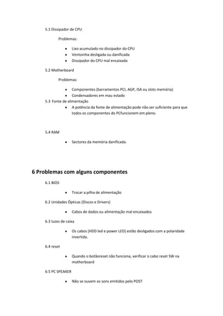 5.1 Dissipador de CPU

            Problemas:

                     Lixo acumulado no dissipador do CPU
                     Ventoinha desligada ou danificada
                     Dissipador do CPU mal encaixada

    5.2 Motherboard

            Problemas:

                    Componentes (barramentos PCI, AGP, ISA ou slots memória)
                    Condensadores em mau estado
    5.3 Fonte de alimentação
                    A potência da fonte de alimentação pode não ser suficiente para que
                    todos os componentes do PCfuncionem em pleno.



    5.4 RAM

                     Sectores da memória danificada.




6 Problemas com alguns componentes
    6.1 BIOS

                     Trocar a pilha de alimentação

    6.2 Unidades Ópticas (Discos e Drivers)

                     Cabos de dados ou alimentação mal encaixados

    6.3 luzes de caixa

                     Os cabos (HDD led e power LED) estão desligados com a polaridade
                     invertida.

    6.4 reset

                     Quando o botãoreset não funciona, verificar o cabo reset SW na
                     motherboard

    6.5 PC SPEAKER

                     Não se ouvem os sons emitidos pelo POST
 