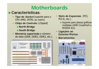 Motherboards
►Características:
 Tipo de Socket (suporte para o
CPU AMD, INTEL ou outro)
 Chips de Controle (Chipset)
►North Bridge
►South Bridge
 Memória suportada e número
de slots (DDR, DDR2, DDR3, etc.)
 Slots de Expansão (PCI,
PCI-E, etc.)
►Suporte para placas gráficas
múltiplas (AMD CrossFireX e
NVIDIA SLI)
 Ligações ao
Exterior/Portas
 Barramentos
 