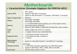Motherboards
► Características (Exemplo Gigabyte GA-990FXA-UD3):
Socket (CPU)
1. AM3+ Socket:
2. Support for AMD AM3+ FX processors
3. Support for AMD AM3 Phenom™ II processors / AMD Athlon™ II processors
Hyper Transport Bus 1. 5200 MT/s
Chipset
1. North Bridge: AMD 990FX
2. South Bridge: AMD SB950
Memory
1. 4 x 1.5V DDR3 DIMM sockets supporting up to 32 GB of system memory
2. Dual channel memory architecture
3. Support for DDR3 2000(O.C.)/1866/1600/1333/1066 MHz memory modules
Audio 1. Realtek ALC889 codec (2/4/5.1/7.1-channel)
LAN 1. 1 x Realtek RTL8111E chip (10/100/1000 Mbit)
Expansion Slots
1. 2 x PCI Express x16 slots, running at x16
2. 2 x PCI Express x16 slots, running at x4
3. 1 x PCI slot
Multi-Graphics
Technology
1. Support for 2-Way AMD CrossFireX™ and NVIDIA SLI™ technology
Storage Interface
South Bridge:
1. 6 x SATA 6Gb/s connectors supporting up to 6 SATA 6Gb/s devices
2. Support for SATA RAID 0, RAID 1, RAID5, RAID 10 and JBOD
Form Factor 1. ATX Form Factor; 30.5cm x 24.4cm
 