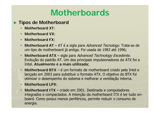 Motherboards
► Tipos de Motherboard
 Motherboard XT;
 Motherboard VX;
 Motherboard FX;
 Motherboard AT – AT é a sigla para Advanced Tecnology. Trata-se de
um tipo de motherboard já antiga. Foi usada de 1983 até 1996;
 Motherboard ATX – sigla para Advanced Technology Excedente.
Evolução do padrão AT. Um dos principais impulsionadores do ATX foi a
Intel. Atualmente é a mais utilizada;
 Motherboard BTX – é um formato de motherboard criado pela Intel e
lançado em 2003 para substituir o formato ATX. O objetivo do BTX foi
otimizar o desempenho do sistema e melhorar a ventilação interna.
 Motherboard LPX;
 Motherboard ITX – criado em 2001. Destinada a computadores
integrados e compactados. A intenção da motherboard ITX é ter tudo on-
board. Como possui menos periféricos, permite reduzir o consumo de
energia.
 
