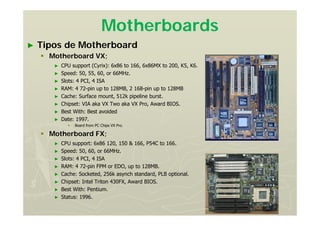 Motherboards
► Tipos de Motherboard
 Motherboard VX;
► CPU support (Cyrix): 6x86 to 166, 6x86MX to 200, K5, K6.
► Speed: 50, 55, 60, or 66MHz.
► Slots: 4 PCI, 4 ISA
► RAM: 4 72-pin up to 128MB, 2 168-pin up to 128MB
► Cache: Surface mount, 512k pipeline burst.
► Chipset: VIA aka VX Two aka VX Pro, Award BIOS.
► Best With: Best avoided
► Date: 1997.
 Board from PC Chips VX Pro.
 Motherboard FX;
► CPU support: 6x86 120, 150 & 166, P54C to 166.
► Speed: 50, 60, or 66MHz.
► Slots: 4 PCI, 4 ISA
► RAM: 4 72-pin FPM or EDO, up to 128MB.
► Cache: Socketed, 256k asynch standard, PLB optional.
► Chipset: Intel Triton 430FX, Award BIOS.
► Best With: Pentium.
► Status: 1996.
 