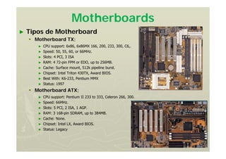 Motherboards
► Tipos de Motherboard
 Motherboard TX;
► CPU support: 6x86, 6x86MX 166, 200, 233, 300, C6,.
► Speed: 50, 55, 60, or 66MHz.
► Slots: 4 PCI, 3 ISA
► RAM: 4 72-pin FPM or EDO, up to 256MB.
► Cache: Surface mount, 512k pipeline burst.
► Chipset: Intel Triton 430TX, Award BIOS.
► Best With: K6-233, Pentium MMX
► Status: 1997
 Motherboard ATX;
► CPU support: Pentium II 233 to 333, Celeron 266, 300.
► Speed: 66MHz.
► Slots: 5 PCI, 2 ISA, 1 AGP.
► RAM: 3 168-pin SDRAM, up to 384MB.
► Cache: None.
► Chipset: Intel LX, Award BIOS.
► Status: Legacy
 