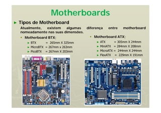 Motherboards
► Tipos de Motherboard
Atualmente, existem algumas diferença entre motherboard
nomeadamente nas suas dimensões.
 Motherboard BTX;
► BTX = 265mm X 325mm
► MicroBTX = 267mm x 263mm
► PicoBTX = 267mm X 203mm
 Motherboard ATX;
► ATX = 305mm X 244mm
► MiniATX = 284mm X 208mm
► MicroATX = 244mm X 244mm
► FlexATX = 229mm X 191mm
 