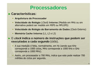 19
Processadores
► Caracteristicas:
 Arquitetura do Processador
 Velocidade do Relógio (Clock) Interno (Medida em MHz ou em
alternativa poderá ser medido em MIPS ou MFLOPS)
 Velocidade do Relógio do Barramento de Dados (Clock Externo)
 Memória Cache Interna (L1, L2 e L3)
► O clock indica o número de instruções que podem ser
executadas a cada segundo (ciclo).
 A sua medição é feita, normalmente, em Hz (sendo que KHz
corresponde a 1000 ciclos, MHz corresponde a 1000 KHz e GHz
corresponde a 1000 MHz).
 Assim, um processador a 700 MHz, indica que este pode realizar 700
milhões de ciclos por segundo.
 